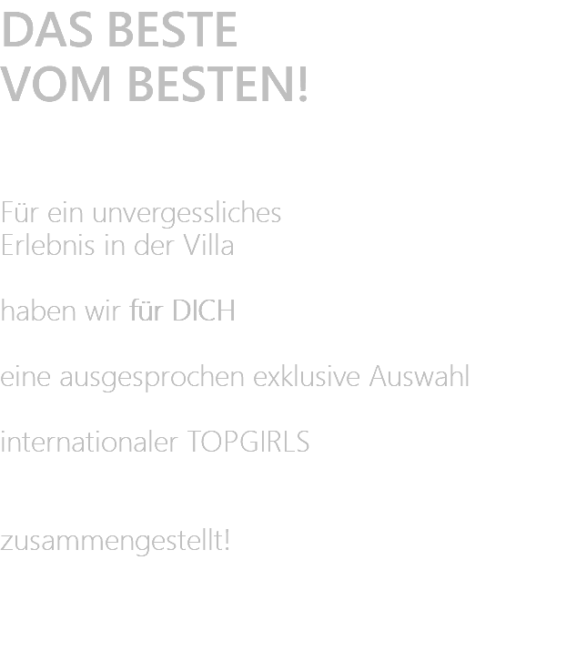 DAS BESTE VOM BESTEN!   Für ein unvergessliches Erlebnis in der Villa  haben wir für DICH eine ausgesprochen exklusive Auswahl  internationaler TOPGIRLS   zusammengestellt! 